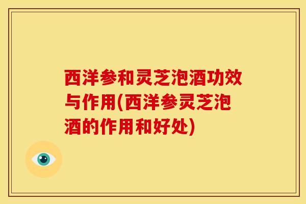 西洋参和灵芝泡酒功效与作用(西洋参灵芝泡酒的作用和好处)
