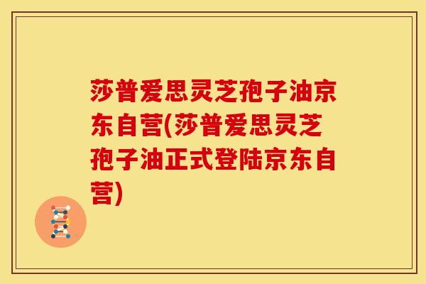 莎普爱思灵芝孢子油京东自营(莎普爱思灵芝孢子油正式登陆京东自营)