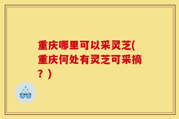 重庆哪里可以采灵芝(重庆何处有灵芝可采摘?)