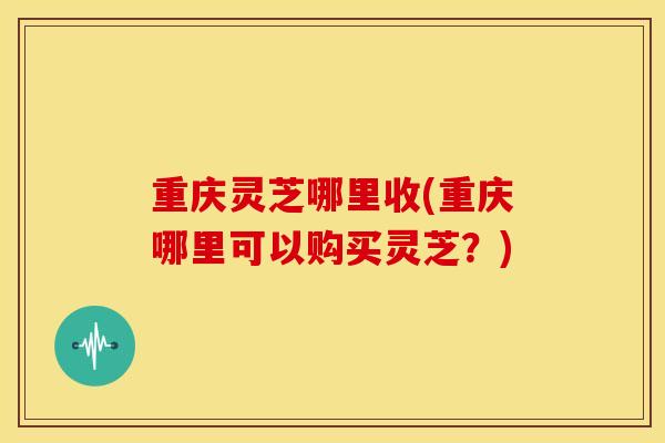 重庆灵芝哪里收(重庆哪里可以购买灵芝?)