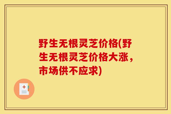 野生无根灵芝价格(野生无根灵芝价格大涨,市场供不应求)