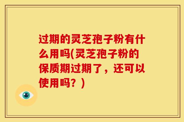 过期的灵芝孢子粉有什么用吗(灵芝孢子粉的保质期过期了,还可以使用吗?)