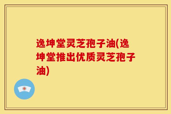 逸坤堂灵芝孢子油(逸坤堂推出优质灵芝孢子油)