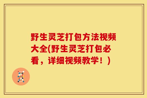 野生灵芝打包方法视频大全(野生灵芝打包必看，详细视频教学！)