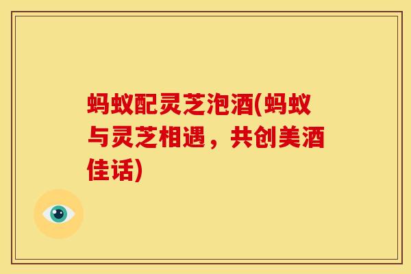 蚂蚁配灵芝泡酒(蚂蚁与灵芝相遇,共创美酒佳话)