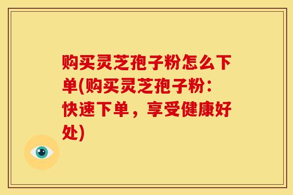 购买灵芝孢子粉怎么下单(购买灵芝孢子粉:快速下单,享受健康好处)