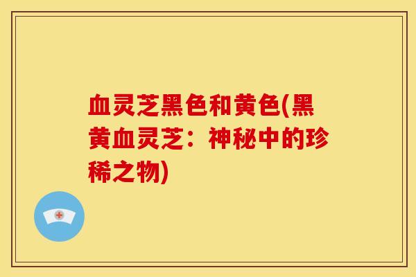 血灵芝黑色和黄色(黑黄血灵芝:神秘中的珍稀之物)