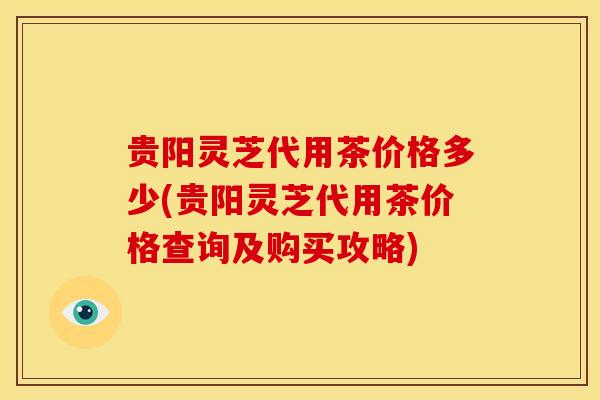 贵阳灵芝代用茶价格多少(贵阳灵芝代用茶价格查询及购买攻略)