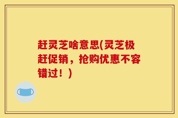 赶灵芝啥意思(灵芝极赶促销,抢购优惠不容错过!)
