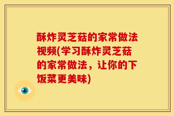 酥炸灵芝菇的家常做法视频(学习酥炸灵芝菇的家常做法,让你的下饭菜更美味)