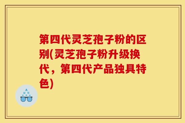 第四代灵芝孢子粉的区别(灵芝孢子粉升级换代，第四代产品独具特色)