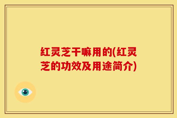 红灵芝干嘛用的(红灵芝的功效及用途简介)
