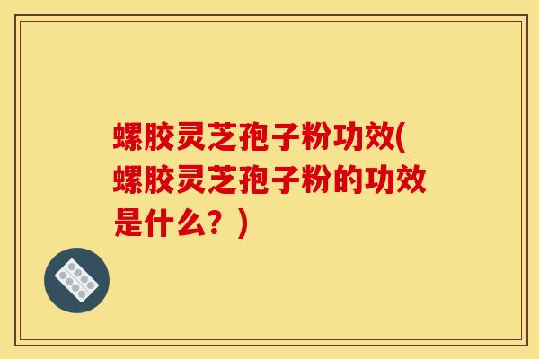 螺胶灵芝孢子粉功效(螺胶灵芝孢子粉的功效是什么?)