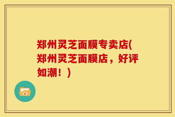 郑州灵芝面膜专卖店(郑州灵芝面膜店,好评如潮!)