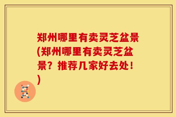 郑州哪里有卖灵芝盆景(郑州哪里有卖灵芝盆景？推荐几家好去处！)