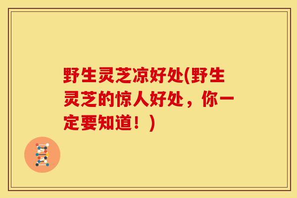 野生灵芝凉好处(野生灵芝的惊人好处，你一定要知道！)