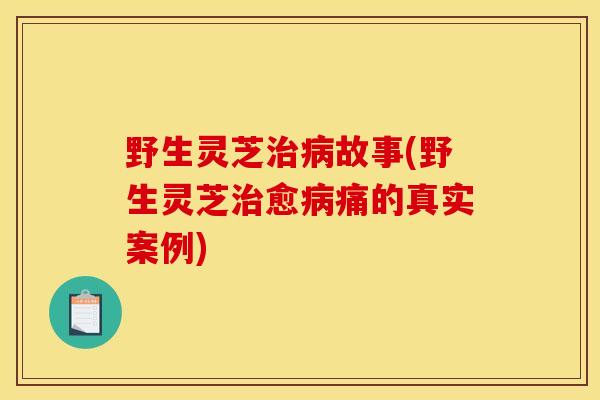 野生灵芝治病故事(野生灵芝治愈病痛的真实案例)