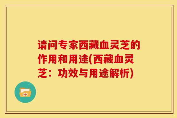 请问专家西藏血灵芝的作用和用途(西藏血灵芝:功效与用途解析)