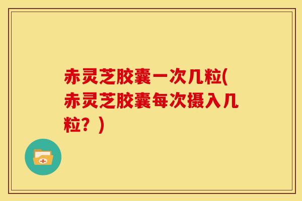 赤灵芝胶囊一次几粒(赤灵芝胶囊每次摄入几粒?)