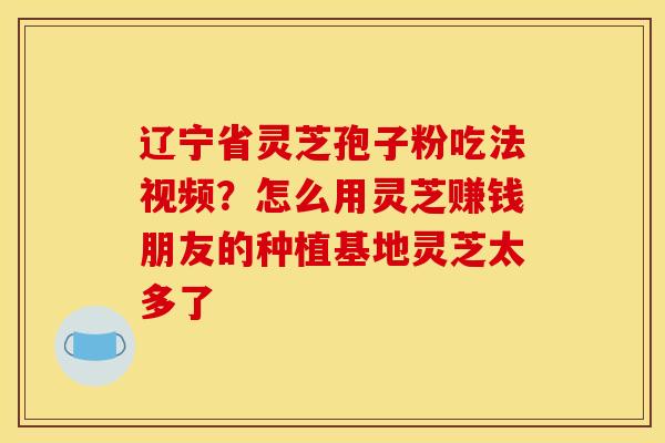辽宁省灵芝孢子粉吃法视频?怎么用灵芝赚钱朋友的种植基地灵芝太多了