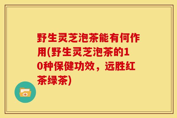 野生灵芝泡茶能有何作用(野生灵芝泡茶的10种保健功效,远胜红茶绿茶)