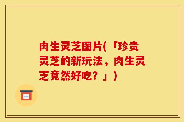 肉生灵芝图片(「珍贵灵芝的新玩法，肉生灵芝竟然好吃？」)