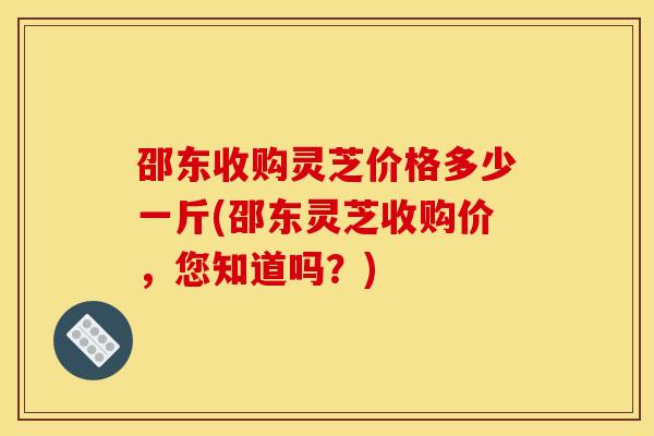 邵东收购灵芝价格多少一斤(邵东灵芝收购价,您知道吗?)