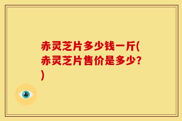 赤灵芝片多少钱一斤(赤灵芝片售价是多少?)