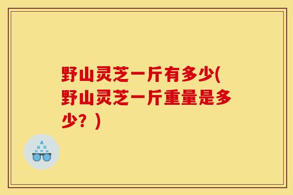 野山灵芝一斤有多少(野山灵芝一斤重量是多少?)