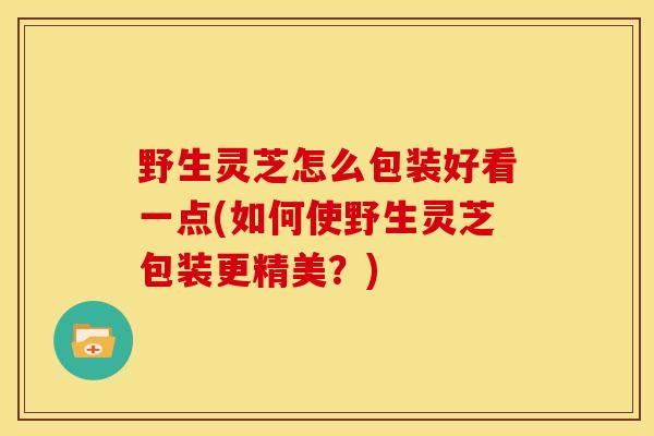 野生灵芝怎么包装好看一点(如何使野生灵芝包装更精美?)