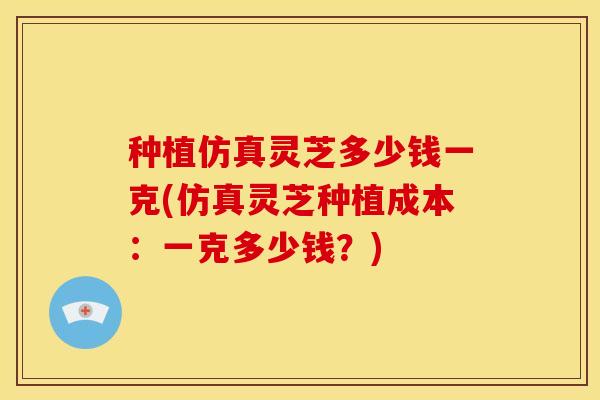 种植仿真灵芝多少钱一克(仿真灵芝种植成本:一克多少钱?)