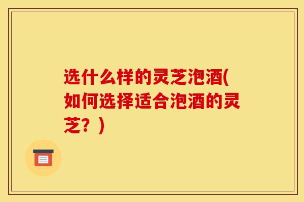 选什么样的灵芝泡酒(如何选择适合泡酒的灵芝？)