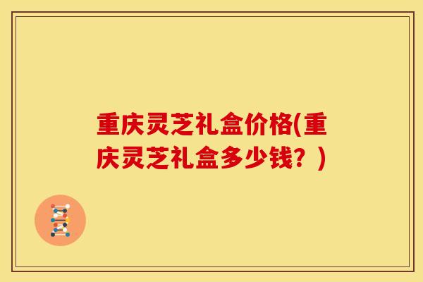 重庆灵芝礼盒价格(重庆灵芝礼盒多少钱?)