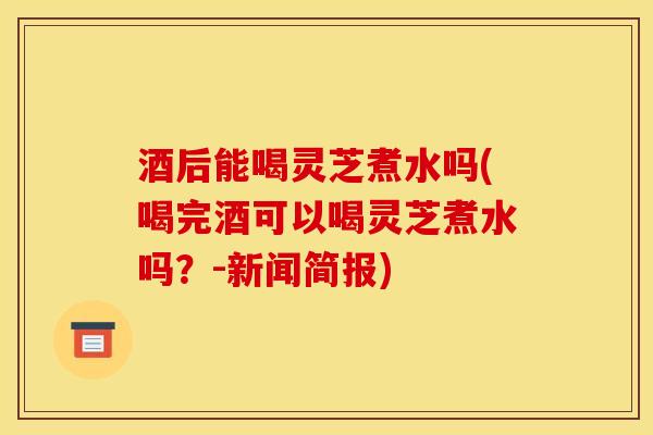 酒后能喝灵芝煮水吗(喝完酒可以喝灵芝煮水吗？-新闻简报)