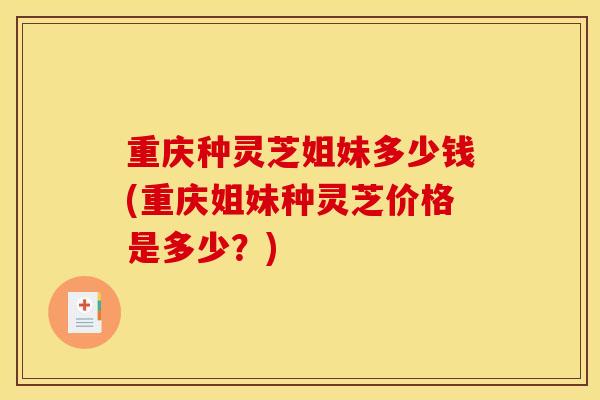 重庆种灵芝姐妹多少钱(重庆姐妹种灵芝价格是多少?)