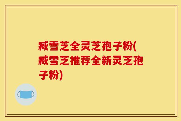 臧雪芝全灵芝孢子粉(臧雪芝推荐全新灵芝孢子粉)