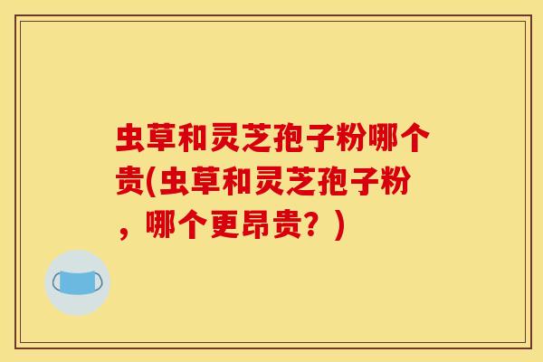 虫草和灵芝孢子粉哪个贵(虫草和灵芝孢子粉,哪个更昂贵?)