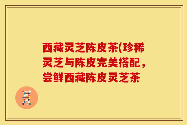西藏灵芝陈皮茶(珍稀灵芝与陈皮完美搭配,尝鲜西藏陈皮灵芝茶