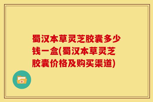 蜀汉本草灵芝胶囊多少钱一盒(蜀汉本草灵芝胶囊价格及购买渠道)
