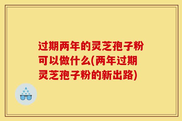 过期两年的灵芝孢子粉可以做什么(两年过期灵芝孢子粉的新出路)