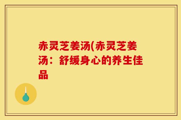 赤灵芝姜汤(赤灵芝姜汤：舒缓身心的养生佳品