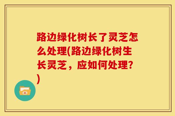 路边绿化树长了灵芝怎么处理(路边绿化树生长灵芝,应如何处理?)