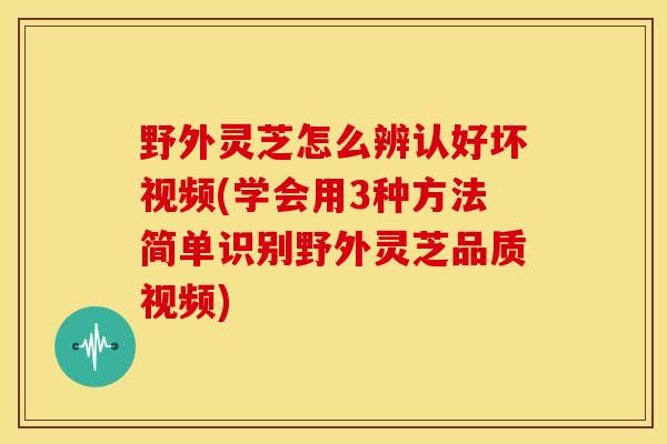 野外灵芝怎么辨认好坏视频(学会用3种方法简单识别野外灵芝品质视频)