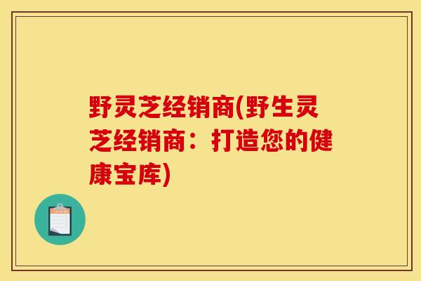 野灵芝经销商(野生灵芝经销商:打造您的健康宝库)