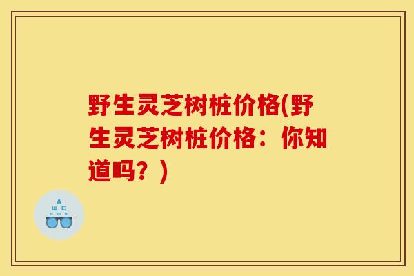 野生灵芝树桩价格(野生灵芝树桩价格：你知道吗？)