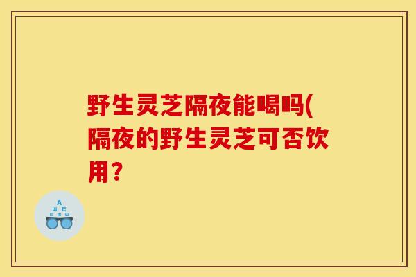 野生灵芝隔夜能喝吗(隔夜的野生灵芝可否饮用？