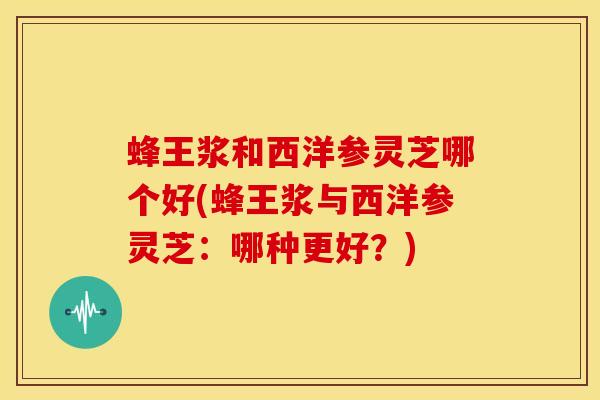蜂王浆和西洋参灵芝哪个好(蜂王浆与西洋参灵芝:哪种更好?)
