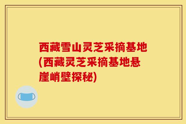 西藏雪山灵芝采摘基地(西藏灵芝采摘基地悬崖峭壁探秘)