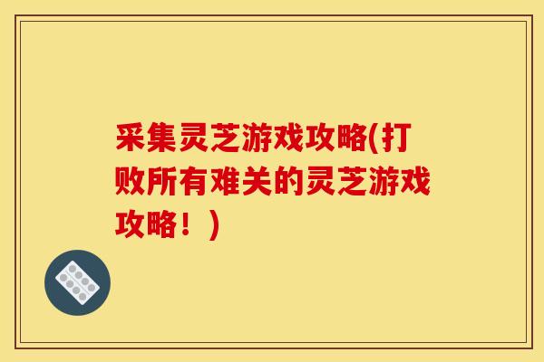 采集灵芝游戏攻略(打败所有难关的灵芝游戏攻略！)