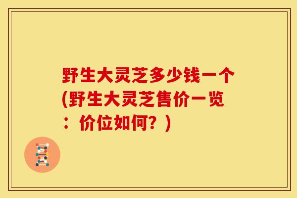 野生大灵芝多少钱一个(野生大灵芝售价一览:价位如何?)